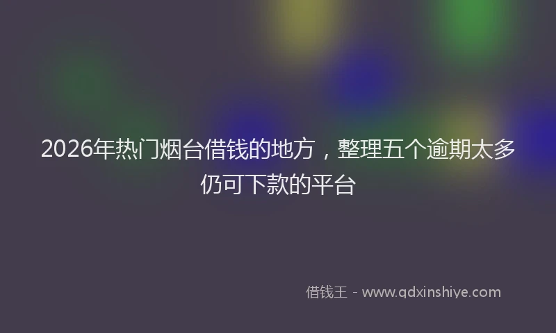 2026年热门烟台借钱的地方，整理五个逾期太多仍可下款的平台