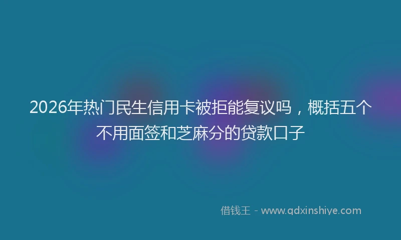 2026年热门民生信用卡被拒能复议吗，概括五个不用面签和芝麻分的贷款口子