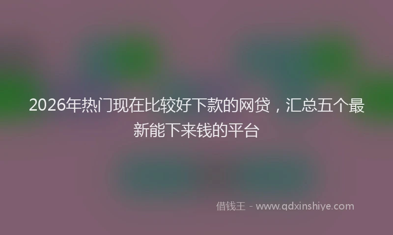 2026年热门现在比较好下款的网贷，汇总五个最新能下来钱的平台