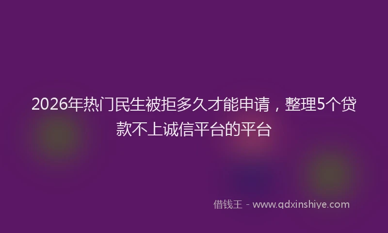 2026年热门民生被拒多久才能申请，整理5个贷款不上诚信平台的平台