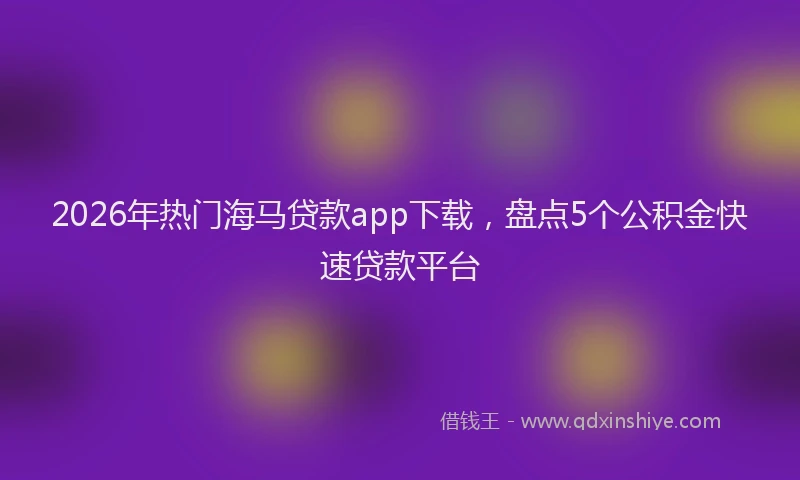 2026年热门海马贷款app下载，盘点5个公积金快速贷款平台