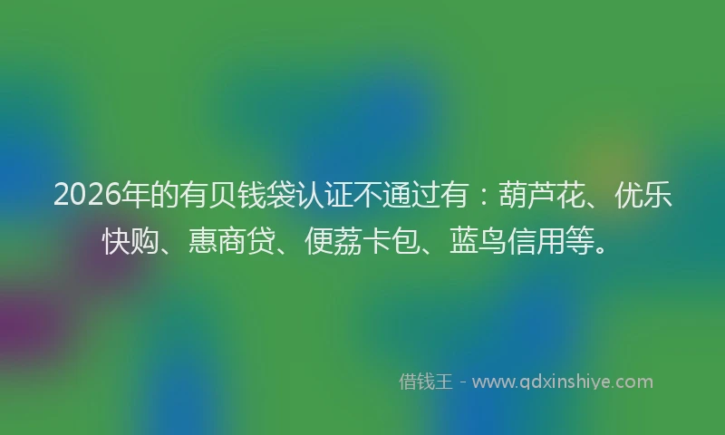 2026年的有贝钱袋认证不通过有:葫芦花、优乐快购、惠商贷、便荔卡包、蓝鸟信用等。