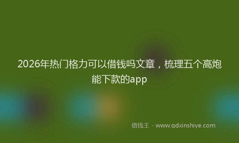 2026年热门格力可以借钱吗文章，梳理五个高炮能下款的app