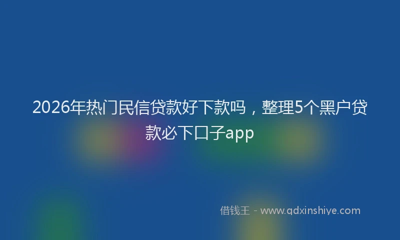 2026年热门民信贷款好下款吗，整理5个黑户贷款必下口子app