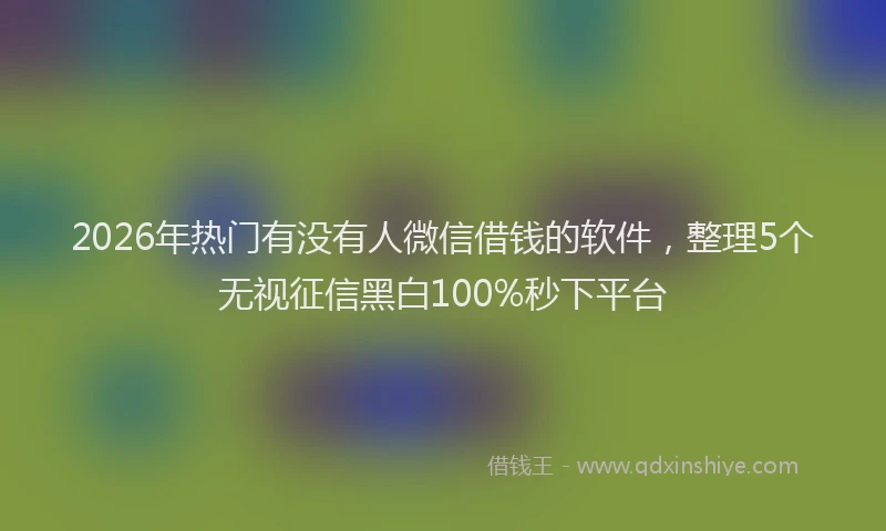 2026年热门有没有人微信借钱的软件，整理5个无视征信黑白100%秒下平台