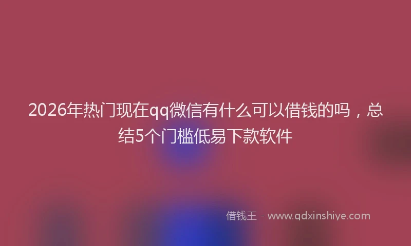 2026年热门现在qq微信有什么可以借钱的吗，总结5个门槛低易下款软件