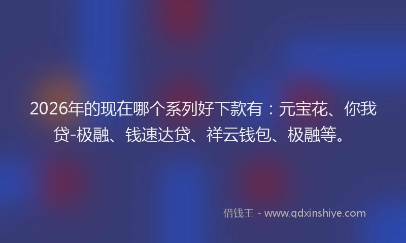 2026年的现在哪个系列好下款有：元宝花、你我贷-极融、钱速达贷、祥云钱包、极融等。