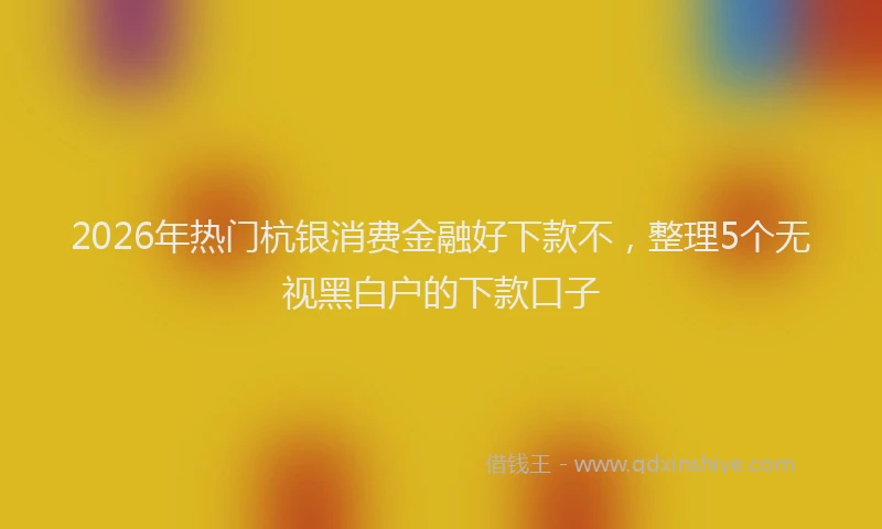 2026年热门杭银消费金融好下款不，整理5个无视黑白户的下款口子