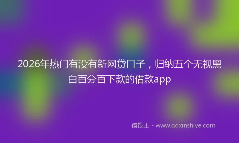 2026年热门有没有新网贷口子，归纳五个无视黑白百分百下款的借款app