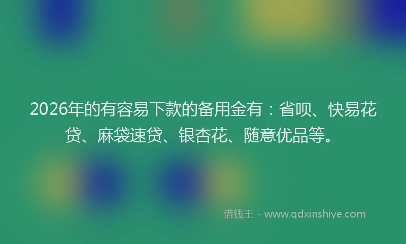 2026年的有容易下款的备用金有：省呗、快易花贷、麻袋速贷、银杏花、随意优品等。