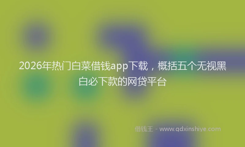 2026年热门白菜借钱app下载，概括五个无视黑白必下款的网贷平台