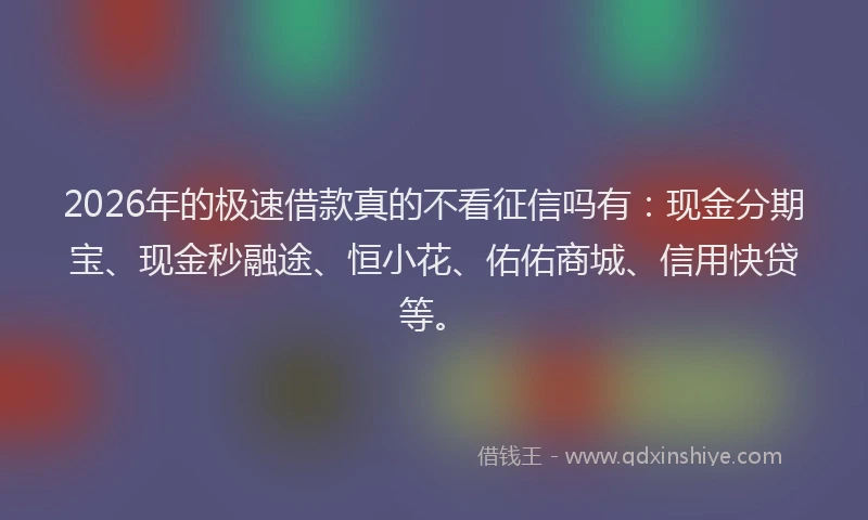 2026年的极速借款真的不看征信吗有：现金分期宝、现金秒融途、恒小花、佑佑商城、信用快贷等。