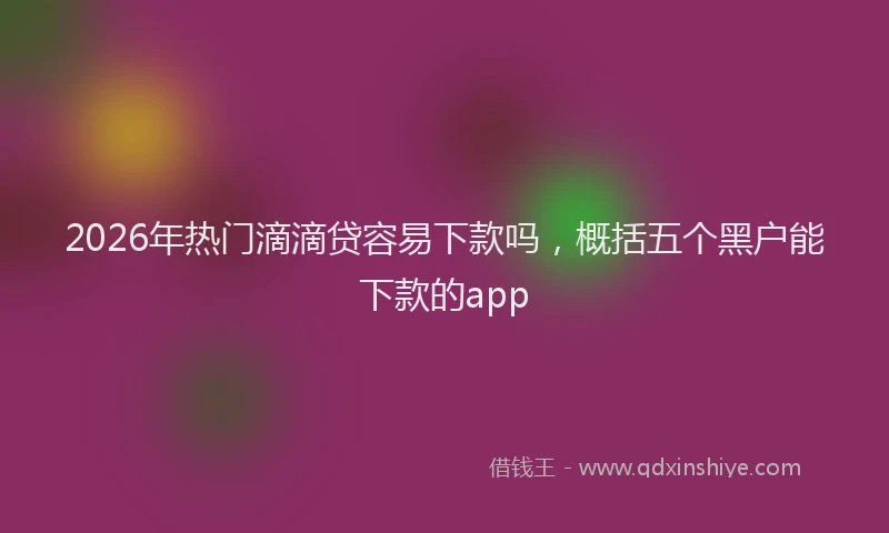 2026年热门滴滴贷容易下款吗，概括五个黑户能下款的app