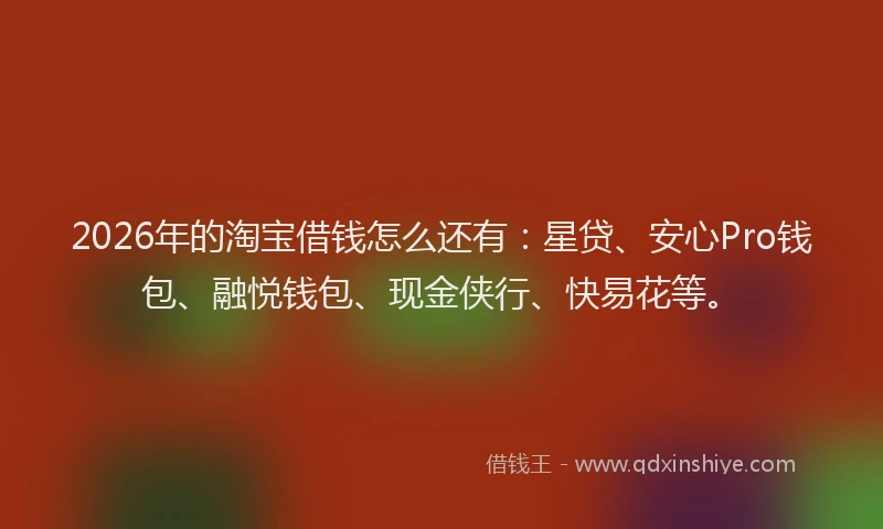 2026年的淘宝借钱怎么还有：星贷、安心Pro钱包、融悦钱包、现金侠行、快易花等。