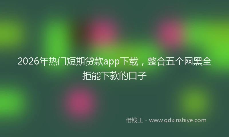 2026年热门短期贷款app下载，整合五个网黑全拒能下款的口子