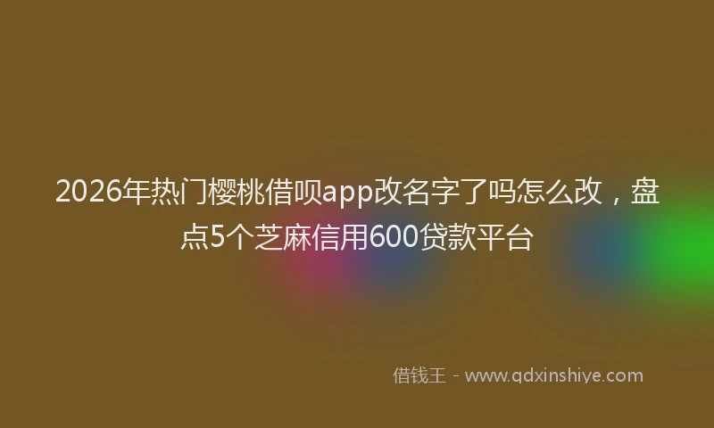 2026年热门樱桃借呗app改名字了吗怎么改，盘点5个芝麻信用600贷款平台