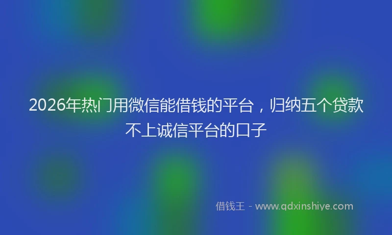 2026年热门用微信能借钱的平台，归纳五个贷款不上诚信平台的口子