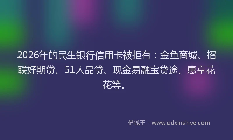 2026年的民生银行信用卡被拒有：金鱼商城、招联好期贷、51人品贷、现金易融宝贷途、惠享花花等。