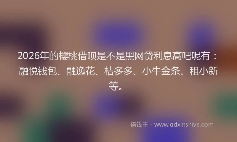 2026年的樱桃借呗是不是黑网贷利息高吧呢有：融悦钱包、融逸花、桔多多、小牛金条、租小新等。