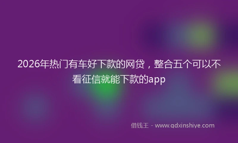 2026年热门有车好下款的网贷，整合五个可以不看征信就能下款的app