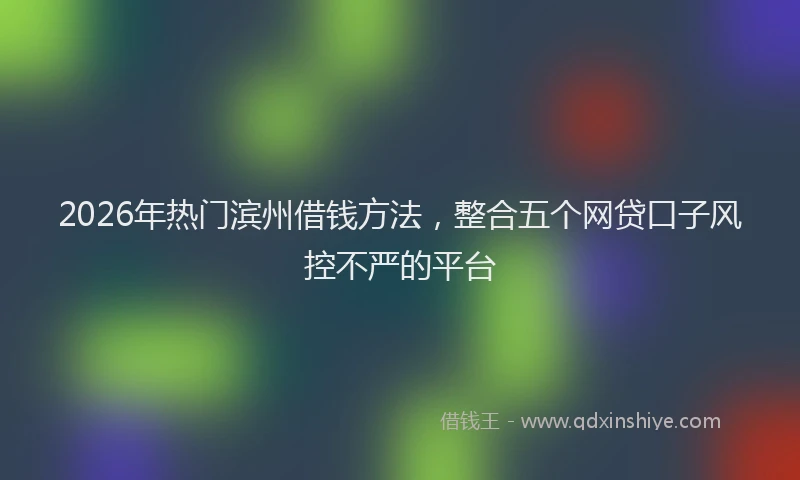 2026年热门滨州借钱方法,整合五个网贷口子风控不严的平台