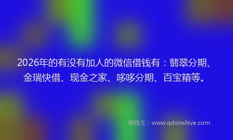 2026年的有没有加人的微信借钱有：翡翠分期、金瑞快借、现金之家、哆哆分期、百宝箱等。