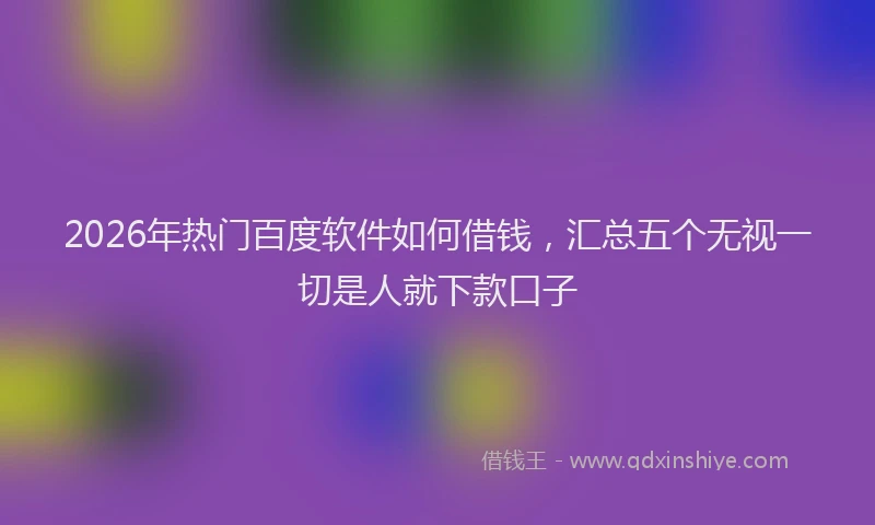 2026年热门百度软件如何借钱，汇总五个无视一切是人就下款口子