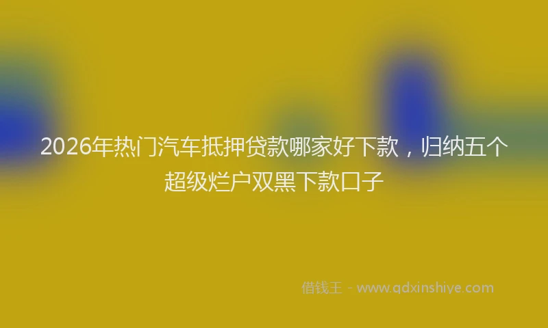2026年热门汽车抵押贷款哪家好下款，归纳五个超级烂户双黑下款口子