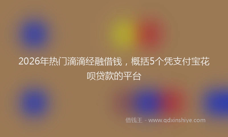 2026年热门滴滴经融借钱，概括5个凭支付宝花呗贷款的平台