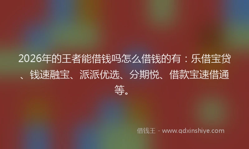 2026年的王者能借钱吗怎么借钱的有：乐借宝贷、钱速融宝、派派优选、分期悦、借款宝速借通等。