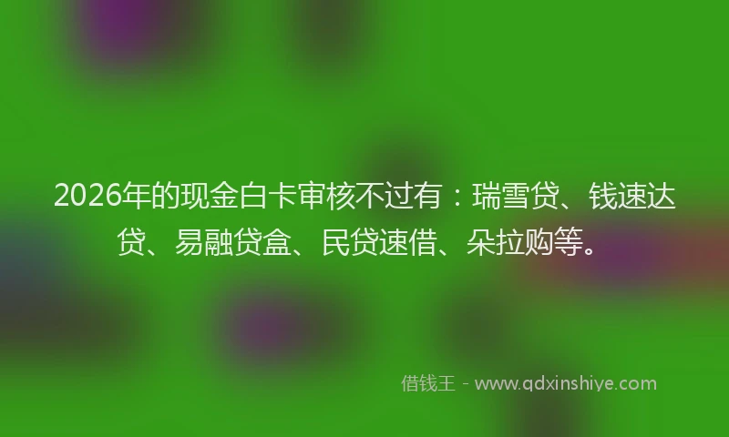 2026年的现金白卡审核不过有：瑞雪贷、钱速达贷、易融贷盒、民贷速借、朵拉购等。