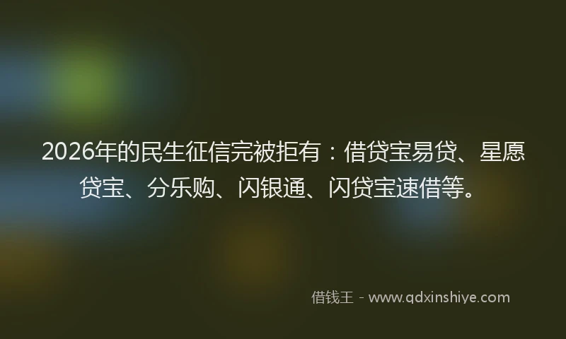2026年的民生征信完被拒有：借贷宝易贷、星愿贷宝、分乐购、闪银通、闪贷宝速借等。