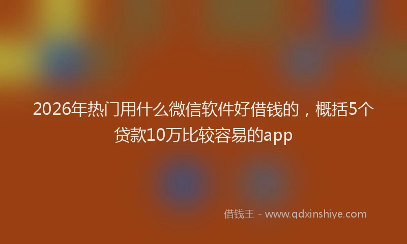 2026年热门用什么微信软件好借钱的，概括5个贷款10万比较容易的app