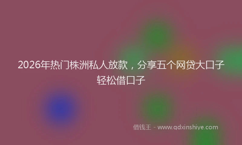 2026年热门株洲私人放款，分享五个网贷大口子轻松借口子