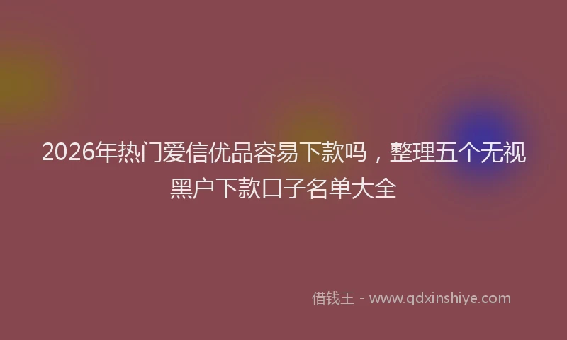 2026年热门爱信优品容易下款吗，整理五个无视黑户下款口子名单大全