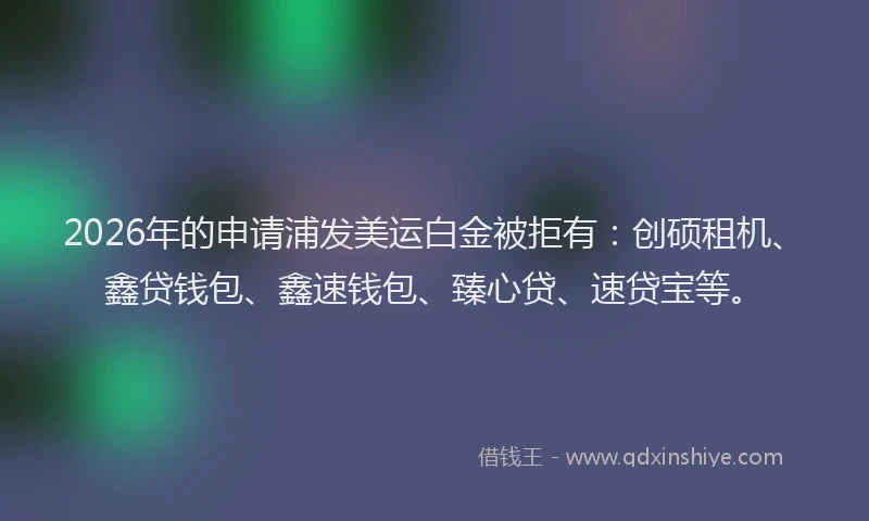 2026年的申请浦发美运白金被拒有：创硕租机、鑫贷钱包、鑫速钱包、臻心贷、速贷宝等。