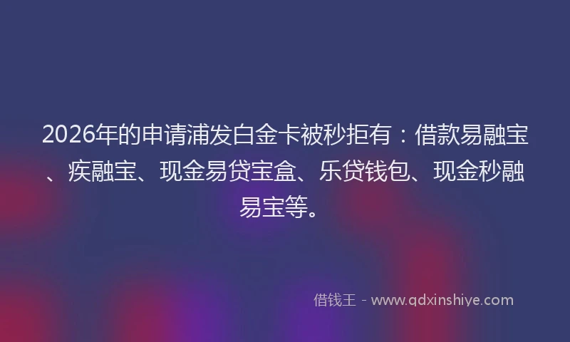 2026年的申请浦发白金卡被秒拒有：借款易融宝、疾融宝、现金易贷宝盒、乐贷钱包、现金秒融易宝等。