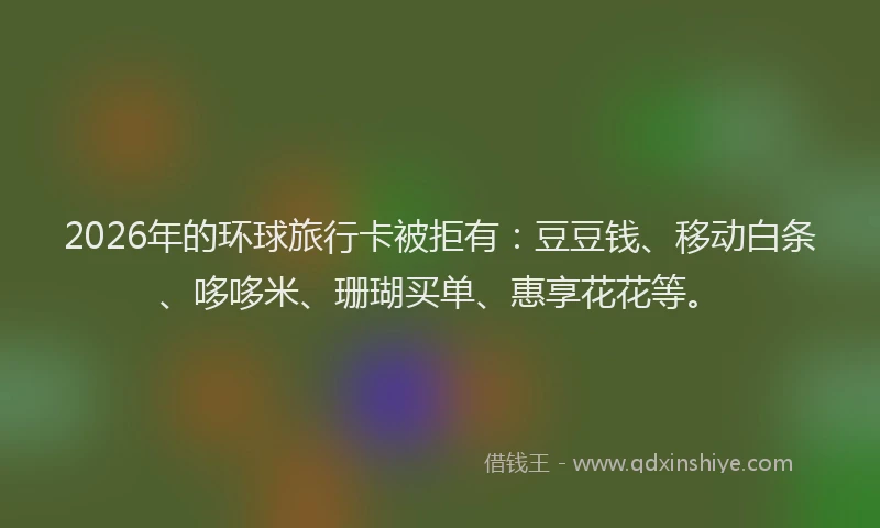 2026年的环球旅行卡被拒有：豆豆钱、移动白条、哆哆米、珊瑚买单、惠享花花等。