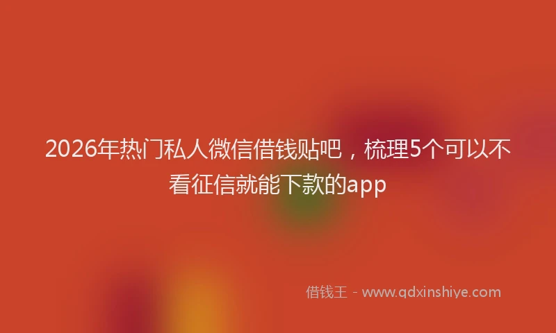 2026年热门私人微信借钱贴吧，梳理5个可以不看征信就能下款的app