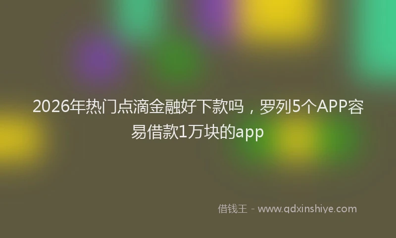 2026年热门点滴金融好下款吗，罗列5个APP容易借款1万块的app
