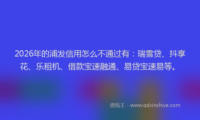2026年的浦发信用怎么不通过有：瑞雪贷、抖享花、乐租机、借款宝速融通、易贷宝速易等。