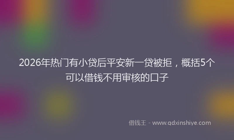 2026年热门有小贷后平安新一贷被拒，概括5个可以借钱不用审核的口子