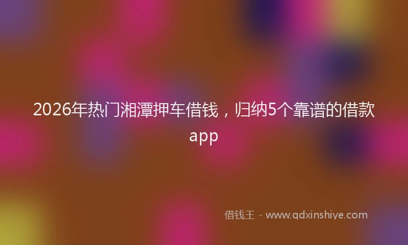2026年热门湘潭押车借钱，归纳5个靠谱的借款app