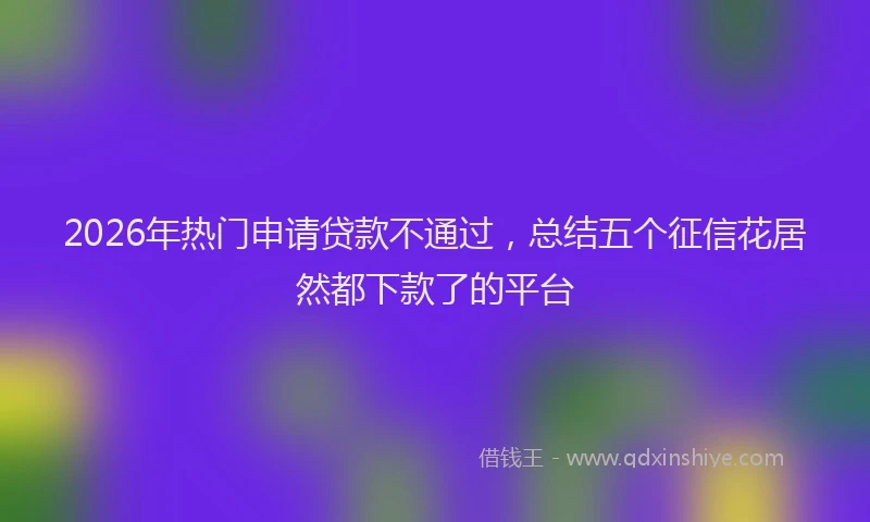 2026年热门申请贷款不通过，总结五个征信花居然都下款了的平台