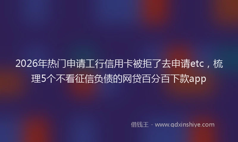 2026年热门申请工行信用卡被拒了去申请etc，梳理5个不看征信负债的网贷百分百下款app