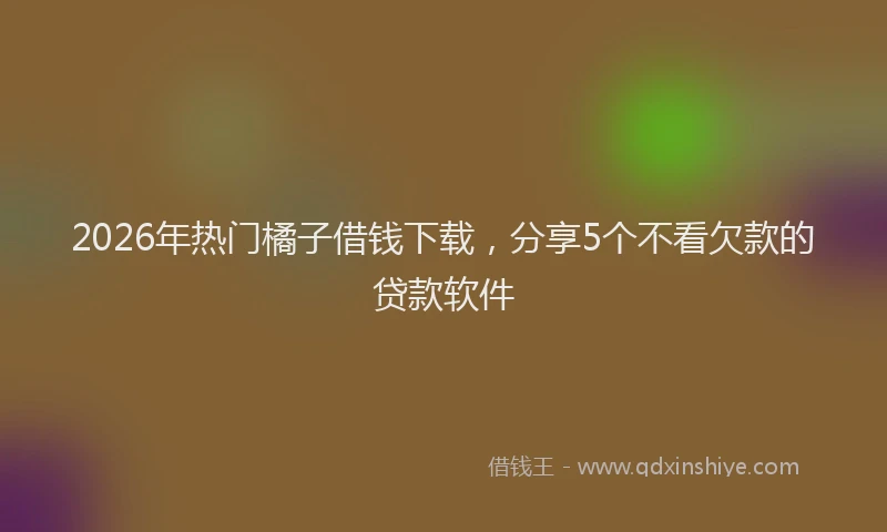 2026年热门橘子借钱下载，分享5个不看欠款的贷款软件