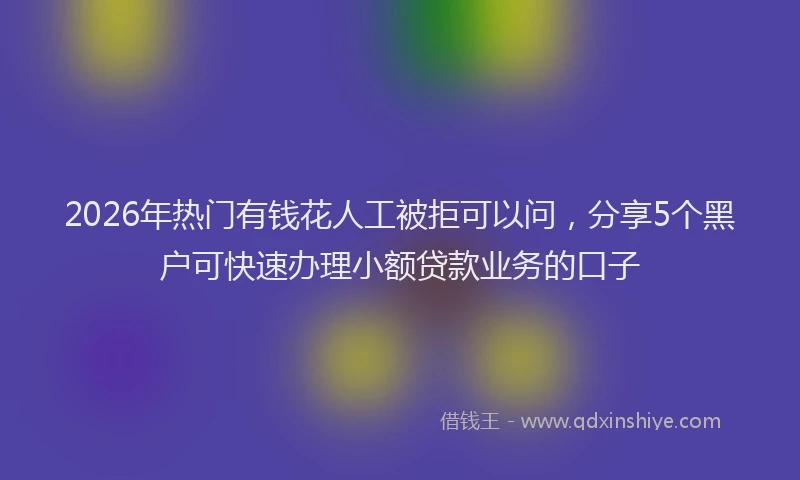 2026年热门有钱花人工被拒可以问,分享5个黑户可快速办理小额贷款业务的口子