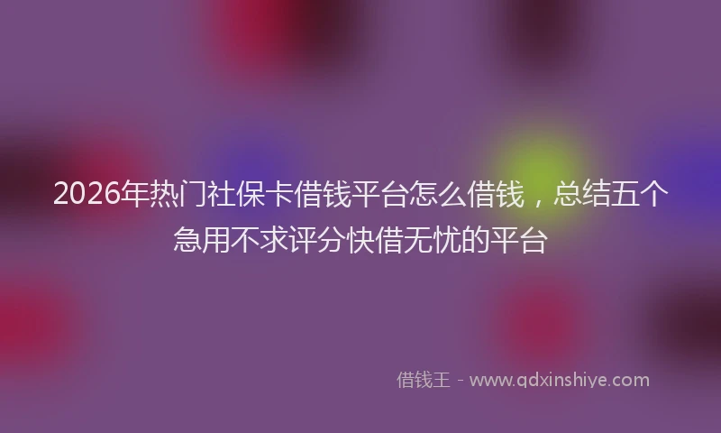 2026年热门社保卡借钱平台怎么借钱，总结五个急用不求评分快借无忧的平台