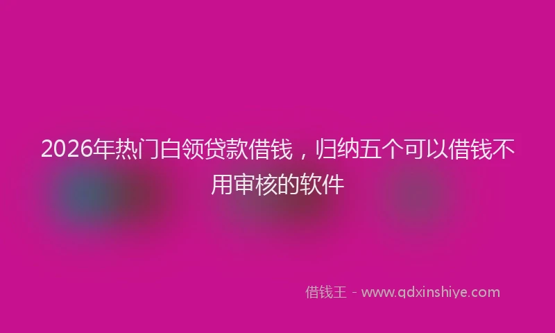 2026年热门白领贷款借钱，归纳五个可以借钱不用审核的软件