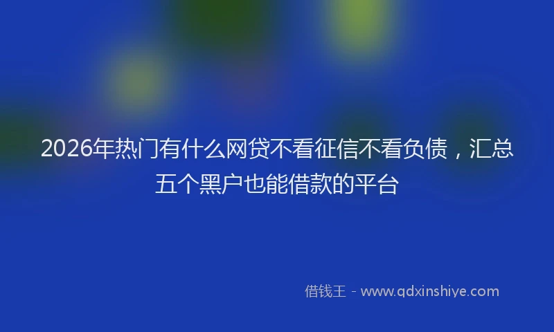 2026年热门有什么网贷不看征信不看负债，汇总五个黑户也能借款的平台
